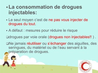  La

consommation de drogues
injectables:



Le seul moyen c’est de ne pas vous injecter de
drogues du tout.



A défaut : mesures pour réduire le risque

drogues

par voie orale (drogues non injectables!! ) .

jamais réutiliser ou s’échanger des aiguilles, des
seringues, du matériel ou de l’eau servant à la
préparation de drogues.

Ne

 