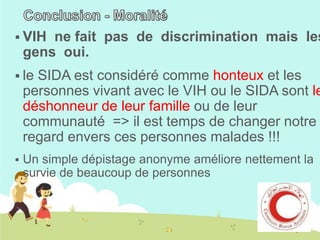 VIH

ne fait pas de discrimination mais les
gens oui.

 le

SIDA est considéré comme honteux et les
personnes vivant avec le VIH ou le SIDA sont le
déshonneur de leur famille ou de leur
communauté => il est temps de changer notre
regard envers ces personnes malades !!!



Un simple dépistage anonyme améliore nettement la
survie de beaucoup de personnes

 