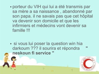  porteur

du VIH qui lui a été transmis par
sa mère a sa naissance , abandonné par
son papa. il ne savais pas que cet hôpital
va devenir son domicile et que les
infirmiers et médecins vont devenir sa
famille !!!



si vous lui poser la question win hia
darkoum ??? il sourira et répondra "
neskoun fi service "

 