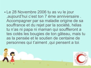  Le

28 Novembre 2006 tu as vu le jour
,aujourd’hui c’est ton 7 éme anniversaire .
Accompagner par sa maladie origine de sa
souffrance et du rejet par la société, hélas
tu n’as ni papa ni maman qui souffleront a
tes cotés les bougies de ton gâteau, mais tu
as la pensée et le soutien de centaine de
personnes qui t’aiment ,qui pensent a toi.

 