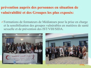prévention auprès des personnes en situation de
vulnérabilité et des Groupes les plus exposés:
 Formations

de formateurs de Médiateurs pour la prise en charge
et la sensibilisation des groupes vulnérables en matières de santé
sexuelle et de prévention des IST/VIH/SIDA.

 