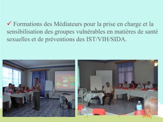  Formations des Médiateurs pour la prise en charge et la
sensibilisation des groupes vulnérables en matières de santé
sexuelles et de préventions des IST/VIH/SIDA.

 