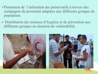 Promotion

de l’utilisation des préservatifs à travers des
campagnes de proximité adaptées aux différents groupes de
population.



Distribution des trousses d’hygiène et de prévention aux
différents groupes en situation de vulnérabilité.

 