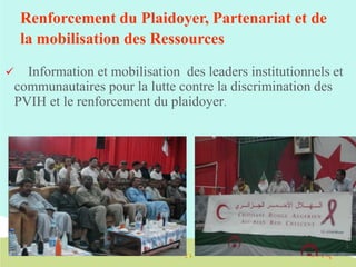 Renforcement du Plaidoyer, Partenariat et de
la mobilisation des Ressources


Information et mobilisation des leaders institutionnels et
communautaires pour la lutte contre la discrimination des
PVIH et le renforcement du plaidoyer.

 