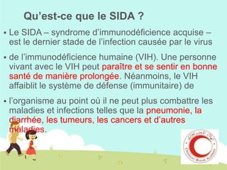 Qu’est-ce que le SIDA ?


Le SIDA – syndrome d’immunodéficience acquise –
est le dernier stade de l’infection causée par le virus



de l’immunodéficience humaine (VIH). Une personne
vivant avec le VIH peut paraître et se sentir en bonne
santé de manière prolongée. Néanmoins, le VIH
affaiblit le système de défense (immunitaire) de



l’organisme au point où il ne peut plus combattre les
maladies et infections telles que la pneumonie, la
diarrhée, les tumeurs, les cancers et d’autres
maladies.

 