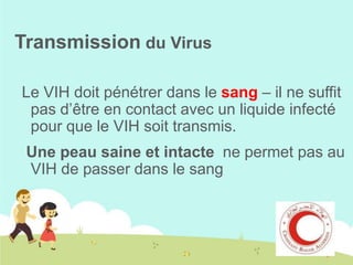 Transmission du Virus
Le VIH doit pénétrer dans le sang – il ne suffit
pas d’être en contact avec un liquide infecté
pour que le VIH soit transmis.
Une peau saine et intacte ne permet pas au
VIH de passer dans le sang

 