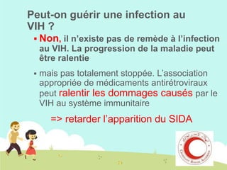 Peut-on guérir une infection au
VIH ?
 Non, il n’existe pas de remède à l’infection

au VIH. La progression de la maladie peut
être ralentie


mais pas totalement stoppée. L’association
appropriée de médicaments antirétroviraux
peut ralentir les dommages causés par le
VIH au système immunitaire

=> retarder l’apparition du SIDA

 