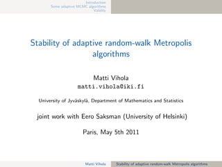 Introduction
       Some adaptive MCMC algorithms
                             Validity




Stability of adaptive random-walk Metropolis
                  algorithms

                         Matti Vihola
                     matti.vihola@iki.fi

  University of Jyv¨skyl¨, Department of Mathematics and Statistics
                   a    a


 joint work with Eero Saksman (University of Helsinki)

                        Paris, May 5th 2011



                         Matti Vihola   Stability of adaptive random-walk Metropolis algorithms
 