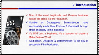 ? Introduction
? One of the most Legitimate and Dreamy business
across the globe is Film Production.
? Number of Courageous Entrepreneurs have
successfully made their Fortune & Good-will through
strata of society in this business.
? Its NOT just a business, its a passion to create a
Make Believe World.
? Dedication, Discipline & Determination is the key of
success in Film Production.
 