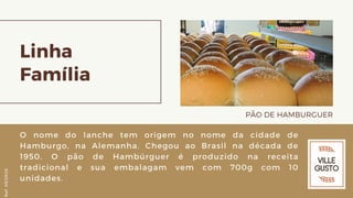 Linha
Família
PÃO DE HAMBURGUER
O nome do lanche tem origem no nome da cidade de
Hamburgo, na Alemanha. Chegou ao Brasil na década de
1950. O pão de Hambúrguer é produzido na receita
tradicional e sua embalagam vem com 700g com 10
unidades.
Ref.05/2K20
 