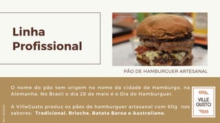 Linha
Profissional
PÃO DE HAMBURGUER ARTESANAL
O nome do pão tem origem no nome da cidade de Hamburgo, na
Alemanha. No Brasil o dia 28 de maio é o Dia do Hamburguer.
A VilleGusto produz os pães de hamburguer artesanal com 60g nos
sabores: Tradicional, Brioche, Batata Baroa e Australiano.
Ref.05/2K20
 