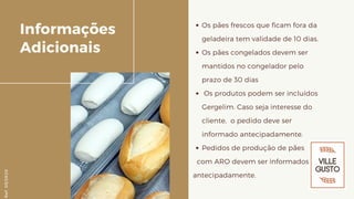 Os pães frescos que ficam fora da
geladeira tem validade de 10 dias.
Os pães congelados devem ser
mantidos no congelador pelo
prazo de 30 dias
Os produtos podem ser incluídos
Gergelim. Caso seja interesse do
cliente, o pedido deve ser
informado antecipadamente.
Pedidos de produção de pães
com ARO devem ser informados
antecipadamente.
Informações
Adicionais
Ref.05/2K20
 