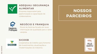 NOSSOS
PARCEIROS
ADEQUALI SEGURANÇA
ALIMENTAR
Empresa responsável pela
padronização e capacitação de
colaboradores
SICOOB
Cooperativa de Crédito para fomento
de investimentos, atualizações e
modernizações da indústria.
Ref.05/2K20
NEGÓCIO E FRANQUIA
Portal de Notícias focado em levar
informação de qualidade para o setor
varejista.
 