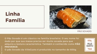Linha
Família
PÃO SOVADO
O Pão Sovado é um clássico na família brasileira. O seu nome foi
dado por que sua massa precisa ser muito sovada para que
adquira a textura característica. Também é conhecido como PÃO
PROVENCE.
O pão Sovado da VilleGusto é produzido no tamanho de 600g.
Ref.05/2K20
 