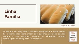 Linha
Família
Pão de Hot Dog
O pão de Hot Dog tem o formato alongado e é mais macio.
Foi desenvolvido para evitar que queimar as mãos quando
segura o seu cachorro quente. A VilleGusto produz
embalagens de 600g com 10 unidades.
Ref.05/2K20
 