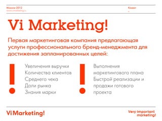 Увеличения выручки
Количества клиентов
Среднего чека
Доли рынка
Знания марки
Выполнения
маркетингового плана
Быстрой реализации и
продажи готового
проекта
Первая маркетинговая компания предлагающая
услуги профессионального бренд-менеджмента для
достижения запланированных целей:
Vi Marketing!
Moscow 2012
www.vimarketing.ru
Клиент
_
! !
 