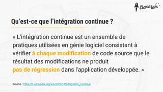 Qu’est-ce que l’intégration continue ?
« L'intégration continue est un ensemble de
pratiques utilisées en génie logiciel consistant à
vérifier à chaque modification de code source que le
résultat des modifications ne produit
pas de régression dans l'application développée. »
Source : https://fr.wikipedia.org/wiki/Int%C3%A9gration_continue
 