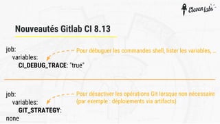 job:
variables:
CI_DEBUG_TRACE: "true"
Nouveautés Gitlab CI 8.13
Pour débuguer les commandes shell, lister les variables, …
job:
variables:
GIT_STRATEGY:
none
Pour désactiver les opérations Git lorsque non nécessaire
(par exemple : déploiements via artifacts)
 