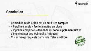 Conclusion
• Le module CI de Gitlab est un outil très complet
• « Pipeline simple » facile à mettre en place
• « Pipeline complexe » demande du code supplémentaire et
d’implémenter des webhooks / triggers
• CI sur merge requests demande d’être amélioré
 