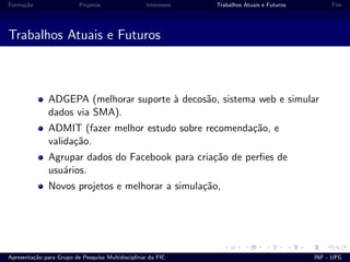 Forma¸c˜ao Projetos Interesses Trabalhos Atuais e Futuros Fim
Trabalhos Atuais e Futuros
ADGEPA (melhorar suporte `a decos˜ao, sistema web e simular
dados via SMA).
ADMIT (fazer melhor estudo sobre recomenda¸c˜ao, e
valida¸c˜ao.
Agrupar dados do Facebook para cria¸c˜ao de perﬁes de
usu´arios.
Novos projetos e melhorar a simula¸c˜ao,
Apresenta¸c˜ao para Grupo de Pesquisa Multidisciplinar da FIC INF - UFG
 