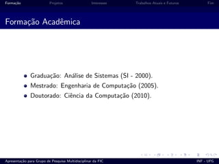 Forma¸c˜ao Projetos Interesses Trabalhos Atuais e Futuros Fim
Forma¸c˜ao Acadˆemica
Gradua¸c˜ao: An´alise de Sistemas (SI - 2000).
Mestrado: Engenharia de Computa¸c˜ao (2005).
Doutorado: Ciˆencia da Computa¸c˜ao (2010).
Apresenta¸c˜ao para Grupo de Pesquisa Multidisciplinar da FIC INF - UFG
 