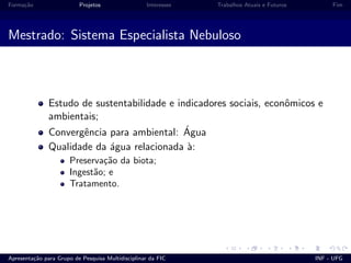 Forma¸c˜ao Projetos Interesses Trabalhos Atuais e Futuros Fim
Mestrado: Sistema Especialista Nebuloso
Estudo de sustentabilidade e indicadores sociais, econˆomicos e
ambientais;
Convergˆencia para ambiental: ´Agua
Qualidade da ´agua relacionada `a:
Preserva¸c˜ao da biota;
Ingest˜ao; e
Tratamento.
Apresenta¸c˜ao para Grupo de Pesquisa Multidisciplinar da FIC INF - UFG
 