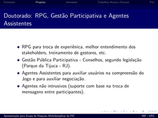 Forma¸c˜ao Projetos Interesses Trabalhos Atuais e Futuros Fim
Doutorado: RPG, Gest˜ao Participativa e Agentes
Assistentes
RPG para troca de experiˆenica, melhor entendimento dos
stakeholders, treinamento de gestores, etc.
Gest˜ao P´ublica Participativa - Conselhos, segundo legisla¸c˜ao
(Parque da Tijuca - RJ).
Agentes Assistentes para auxiliar usu´arios na compreens˜ao do
Jogo e para auxiliar negocia¸c˜ao.
Agentes n˜ao intrusivos (suporte com base na troca de
mensagens entre participantes).
Apresenta¸c˜ao para Grupo de Pesquisa Multidisciplinar da FIC INF - UFG
 
