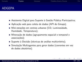 Forma¸c˜ao Projetos Interesses Trabalhos Atuais e Futuros Fim
ADGEPA
Assistente Digital para Suporte `a Gest˜ao P´ublica Participativa;
Aplica¸c˜ao web para coleta de dados (API do Gmaps);
Mini-esta¸c˜oes em centros urbanos (CO, Luminosidade,
Humidade, Temperatura);
Minera¸c˜ao de dados (agrupamento espacial e temporal e
associa¸c˜oes);
Suporte `a Decis˜ao (t´ecnicas de an´alise multicrit´erio);
Simula¸c˜ao Multiagentes para gerar dados (coerentes em vez
de dados aleat´orios).
Apresenta¸c˜ao para Grupo de Pesquisa Multidisciplinar da FIC INF - UFG
 