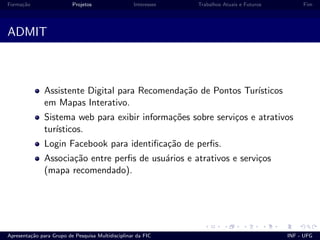 Forma¸c˜ao Projetos Interesses Trabalhos Atuais e Futuros Fim
ADMIT
Assistente Digital para Recomenda¸c˜ao de Pontos Tur´ısticos
em Mapas Interativo.
Sistema web para exibir informa¸c˜oes sobre servi¸cos e atrativos
tur´ısticos.
Login Facebook para identiﬁca¸c˜ao de perﬁs.
Associa¸c˜ao entre perﬁs de usu´arios e atrativos e servi¸cos
(mapa recomendado).
Apresenta¸c˜ao para Grupo de Pesquisa Multidisciplinar da FIC INF - UFG
 