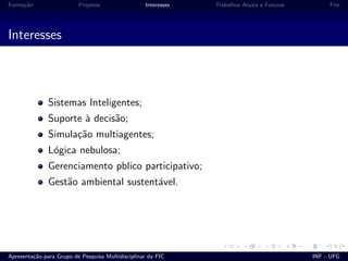 Forma¸c˜ao Projetos Interesses Trabalhos Atuais e Futuros Fim
Interesses
Sistemas Inteligentes;
Suporte `a decis˜ao;
Simula¸c˜ao multiagentes;
L´ogica nebulosa;
Gerenciamento pblico participativo;
Gest˜ao ambiental sustent´avel.
Apresenta¸c˜ao para Grupo de Pesquisa Multidisciplinar da FIC INF - UFG
 