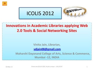 ICOLIS 2012
Innovations in Academic Libraries applying Web
2.0 Tools & Social Networking Sites
Vinita Jain, Librarian,
vdjain08@gmail.com
Maharshi Dayanand College of Arts, Science & Commerce,
Mumbai -12, INDIA
18-May-13 1Vinita Jain,ICoLIS 2012, Kuala Lumpur : LISU,FCSIT
 