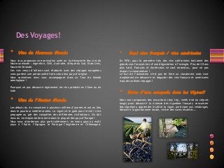 Des Voyages!

•

Vins du Nouveau Monde

•

Duel vins français / vins américains

Nous vous proposons une animation axée sur la découverte des vins du
Nouveau Monde : Argentine, Chili, Australie, Afrique du Sud, Etats Unis,
Nouvelle Zélande.
Ces vins venus d’ailleurs sont élaborés avec des cépages européens
mais gardent une personnalité forte selon leur pays d’origine.
Nous souhaitons ainsi vous accompagner dans ce Tour du Monde
œnologique !

En 1976, pour la première fois, des vins californiens battaient des
grands crus français lors d’une dégustation à l’aveugle. Plus de 30 ans
plus tard, Français et Américains se sont entendus… pour ne pas
risquer la comparaison !
Le but de l’animation n’est pas de faire un classement mais tout
simplement de découvrir et déguster des vins français et américains
issus des mêmes cépages !

Pourquoi ne pas découvrir également les vins produits en Chine ou en
Inde

•

•

Vins de l’Ancien Monde

Les débuts du vin remontent à plusieurs milliers d’années et ont eu lieu
dans le pourtour méditerranéen. La vigne (et le goût pour le vin!) s’est
propagée au gré des conquêtes des différentes civilisations. On fait
donc du vin depuis belle lurette dans la plupart des pays d’Europe!
Nous nous attarderons plus particulièrement, en mono pays ou multi
pays, à l’Italie, l’Espagne, le Portugal l’Angleterre et l’Allemagne.

Envie d’une escapade dans les Vignes?

Nous vous proposons des excursions (day trip, week end ou séjours
longs) pour découvrir la richesse des vignobles français, rencontrer
des vignerons, apprendre à tailler la vigne, participer aux vendanges,
découvrir la gastronomie locale, visiter des caves insolites….

 