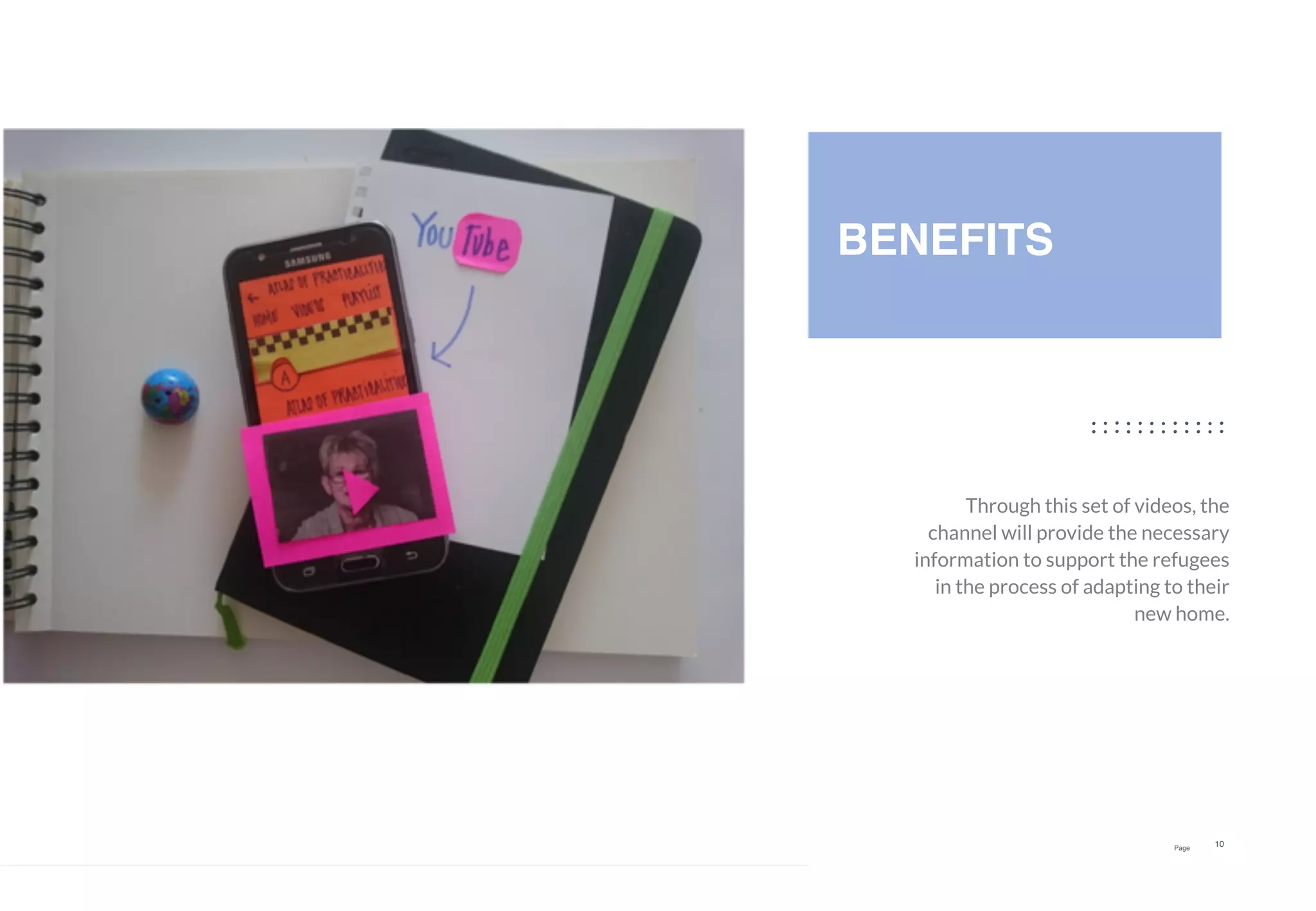 Page
10
Through this set of videos, the
channel will provide the necessary
information to support the refugees
in the process of adapting to their
new home.
BENEFITS
 