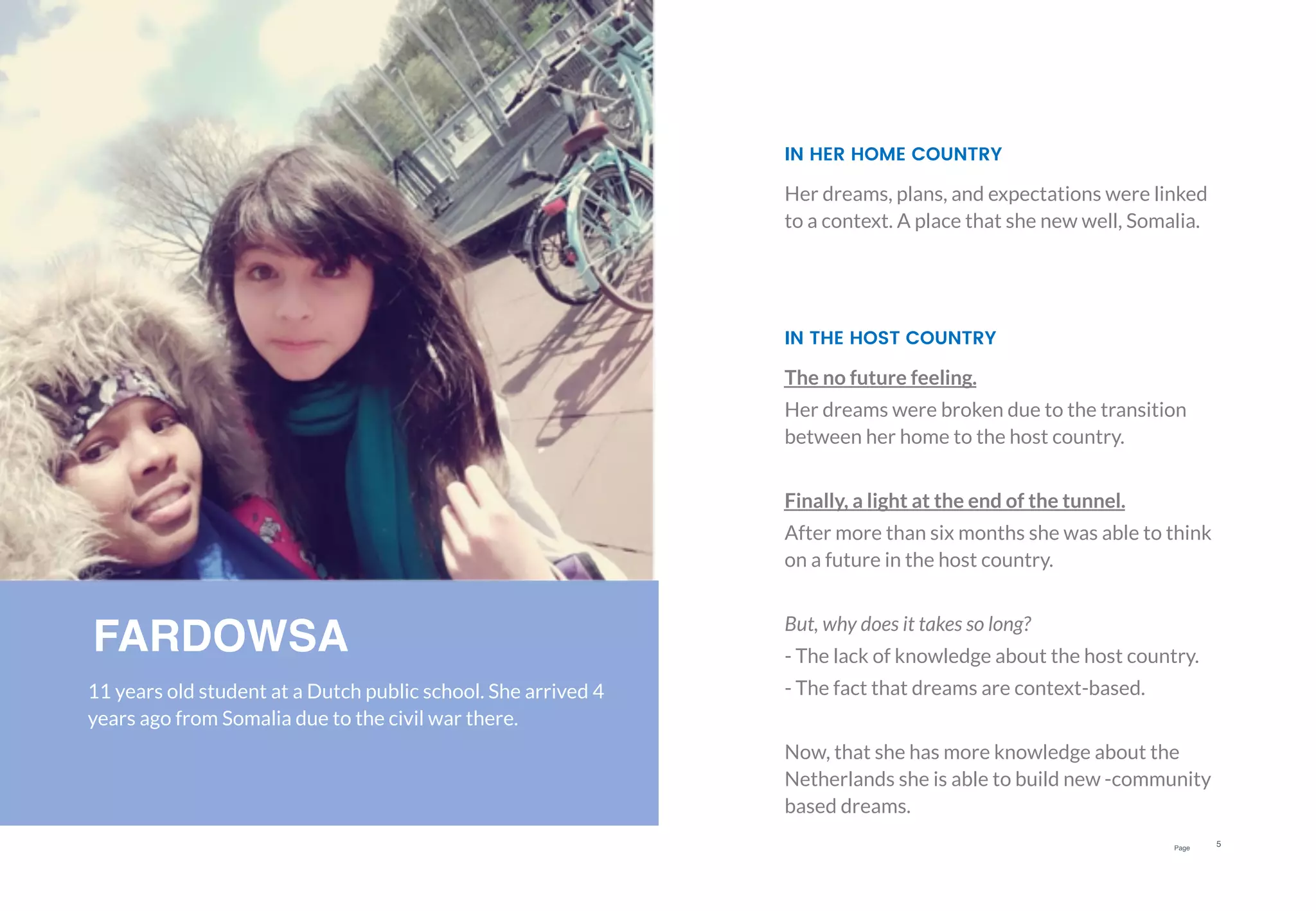 Page
5
FARDOWSA
11 years old student at a Dutch public school. She arrived 4
years ago from Somalia due to the civil war there.
The no future feeling.
Her dreams were broken due to the transition
between her home to the host country.
Finally, a light at the end of the tunnel.
After more than six months she was able to think
on a future in the host country.
But, why does it takes so long?
- The lack of knowledge about the host country.
- The fact that dreams are context-based.
Now, that she has more knowledge about the
Netherlands she is able to build new -community
based dreams.
IN THE HOST COUNTRY
Her dreams, plans, and expectations were linked
to a context. A place that she new well, Somalia.
IN HER HOME COUNTRY
 