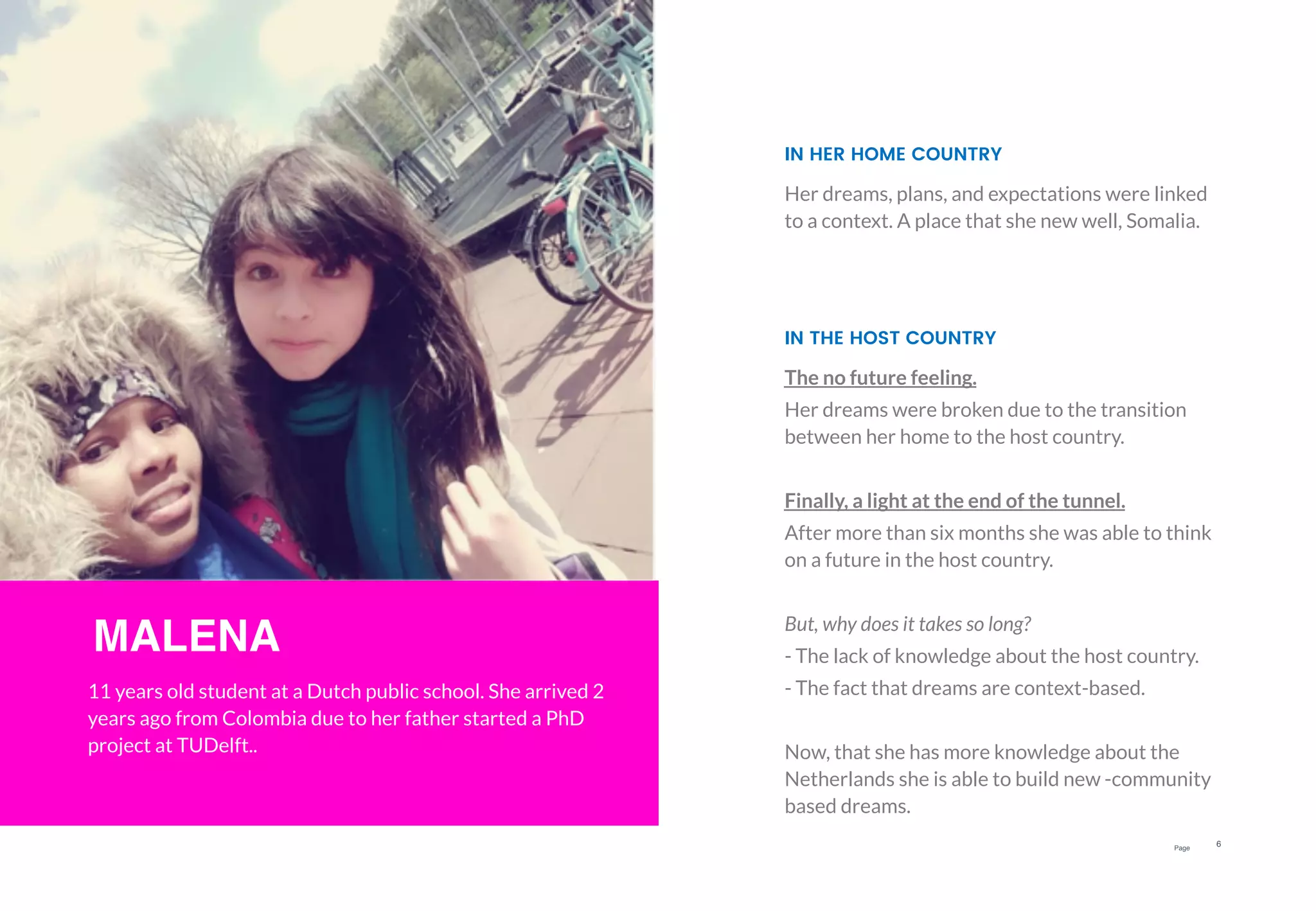 Page
6
MALENA
11 years old student at a Dutch public school. She arrived 2
years ago from Colombia due to her father started a PhD
project at TUDelft..
The no future feeling.
Her dreams were broken due to the transition
between her home to the host country.
Finally, a light at the end of the tunnel.
After more than six months she was able to think
on a future in the host country.
But, why does it takes so long?
- The lack of knowledge about the host country.
- The fact that dreams are context-based.
Now, that she has more knowledge about the
Netherlands she is able to build new -community
based dreams.
IN THE HOST COUNTRY
Her dreams, plans, and expectations were linked
to a context. A place that she new well, Somalia.
IN HER HOME COUNTRY
 