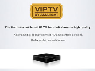 The ﬁrst internet based IP TV for adult shows in high quality	


      A new adult box to enjoy unlimited HD adult contents on the go.	


                      Quality, simplicity and real thematics	

 