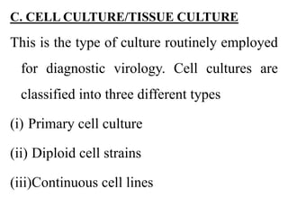 C. CELL CULTURE/TISSUE CULTURE
This is the type of culture routinely employed
for diagnostic virology. Cell cultures are
classified into three different types
(i) Primary cell culture
(ii) Diploid cell strains
(iii)Continuous cell lines
 