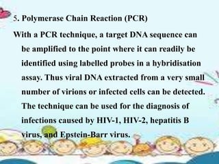 5. Polymerase Chain Reaction (PCR)
With a PCR technique, a target DNA sequence can
be amplified to the point where it can readily be
identified using labelled probes in a hybridisation
assay. Thus viral DNA extracted from a very small
number of virions or infected cells can be detected.
The technique can be used for the diagnosis of
infections caused by HIV-1, HIV-2, hepatitis B
virus, and Epstein-Barr virus.
 