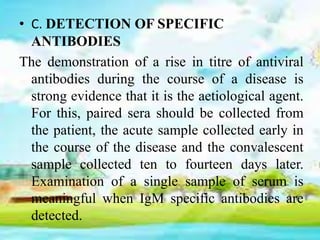 • C. DETECTION OF SPECIFIC
ANTIBODIES
The demonstration of a rise in titre of antiviral
antibodies during the course of a disease is
strong evidence that it is the aetiological agent.
For this, paired sera should be collected from
the patient, the acute sample collected early in
the course of the disease and the convalescent
sample collected ten to fourteen days later.
Examination of a single sample of serum is
meaningful when IgM specific antibodies are
detected.
 