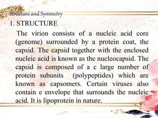 Structure and Symmetry
1. STRUCTURE
The virion consists of a nucleic acid core
(genome) surrounded by a protein coat, the
capsid. The capsid together with the enclosed
nucleic acid is known as the nucleocapsid. The
capsid is composed of a c large number of
protein subunits (polypeptides) which are
known as capsomers. Certain viruses also
contain e envelope that surrounds the nucleic
acid. It is lipoprotein in nature.
 