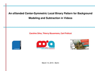 An eXtended Center-Symmetric Local Binary Pattern for Background
Modeling and Subtraction in Videos
Caroline Silva, Thierry Bouwmans, Carl Fr´elicot
March 14, 2015 - Berlin
 