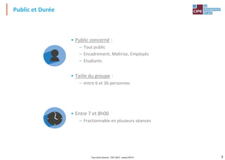 3
• Public concerné :
– Tout public
– Encadrement, Maîtrise, Employés
– Etudiants
• Taille du groupe :
– entre 6 et 36 personnes
• Entre 7 et 8h00
– Fractionnable en plusieurs séances
Public et Durée
Tout droit réservé - CIPE 2015 - www.CIPE.fr
 
