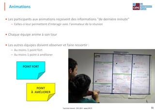 31
• Les participants aux animations reçoivent des informations "de dernière minute"
– Celles-ci leur permettent d'interagir avec l'animateur de la réunion
• Chaque équipe anime à son tour
• Les autres équipes doivent observer et faire ressortir :
– Au moins 1 point fort
– Au moins 1 point à améliorer
Animations
Tout droit réservé - CIPE 2015 - www.CIPE.fr
POINT FORT
POINT
À AMÉLIORER
 