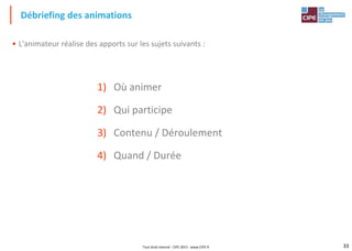 33
• L'animateur réalise des apports sur les sujets suivants :
1) Où animer
2) Qui participe
3) Contenu / Déroulement
4) Quand / Durée
Débriefing des animations
Tout droit réservé - CIPE 2015 - www.CIPE.fr
 
