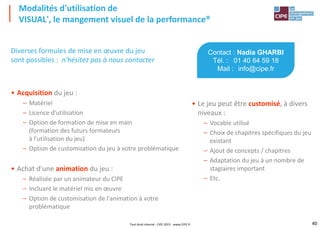 40
Diverses formules de mise en œuvre du jeu
sont possibles : n'hésitez pas à nous contacter
• Acquisition du jeu :
– Matériel
– Licence d'utilisation
– Option de formation de mise en main
(formation des futurs formateurs
à l'utilisation du jeu)
– Option de customisation du jeu à votre problématique
• Achat d'une animation du jeu :
– Réalisée par un animateur du CIPE
– Incluant le matériel mis en œuvre
– Option de customisation de l'animation à votre
problématique
Modalités d'utilisation de
VISUAL', le mangement visuel de la performance®
Contact : Nadia GHARBI
Tél. : 01 40 64 59 18
Mail : info@cipe.fr
• Le jeu peut être customisé, à divers
niveaux :
– Vocable utilisé
– Choix de chapitres spécifiques du jeu
existant
– Ajout de concepts / chapitres
– Adaptation du jeu à un nombre de
stagiaires important
– Etc.
Tout droit réservé - CIPE 2015 - www.CIPE.fr
 