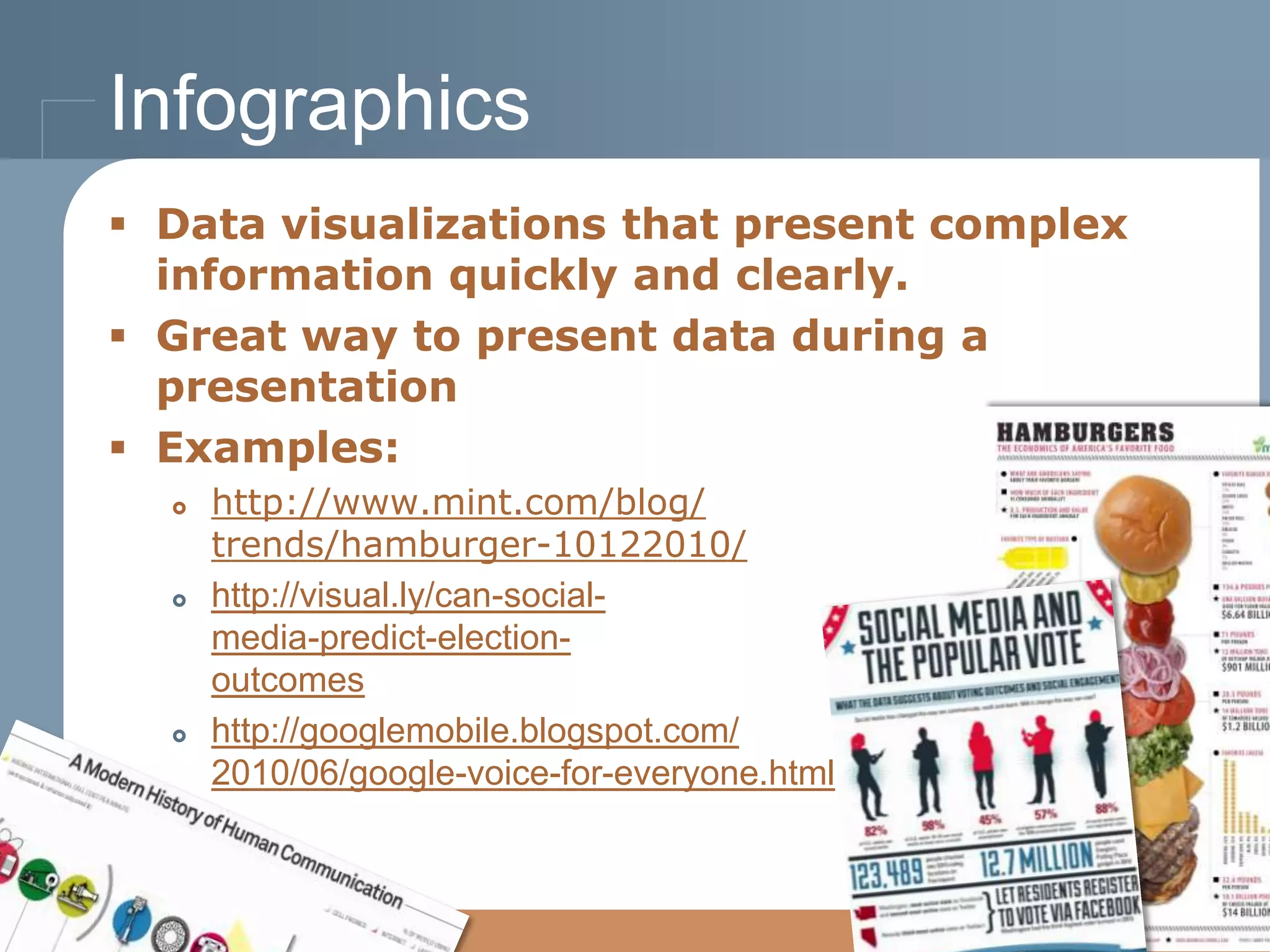 Infographics
 Data visualizations that present complex
information quickly and clearly.
 Great way to present data during a
presentation
 Examples:






http://www.mint.com/blog/
trends/hamburger-10122010/
http://visual.ly/can-socialmedia-predict-electionoutcomes
http://googlemobile.blogspot.com/
2010/06/google-voice-for-everyone.html

 