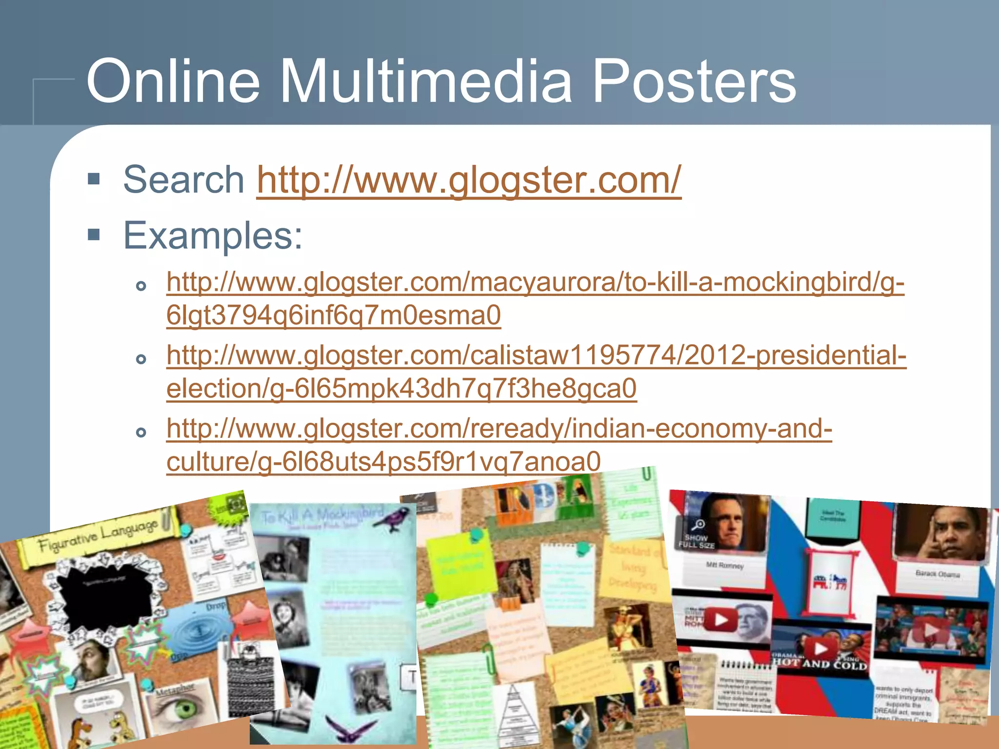 Online Multimedia Posters
 Search http://www.glogster.com/
 Examples:






http://www.glogster.com/macyaurora/to-kill-a-mockingbird/g6lgt3794q6inf6q7m0esma0
http://www.glogster.com/calistaw1195774/2012-presidentialelection/g-6l65mpk43dh7q7f3he8gca0
http://www.glogster.com/reready/indian-economy-andculture/g-6l68uts4ps5f9r1vq7anoa0

 