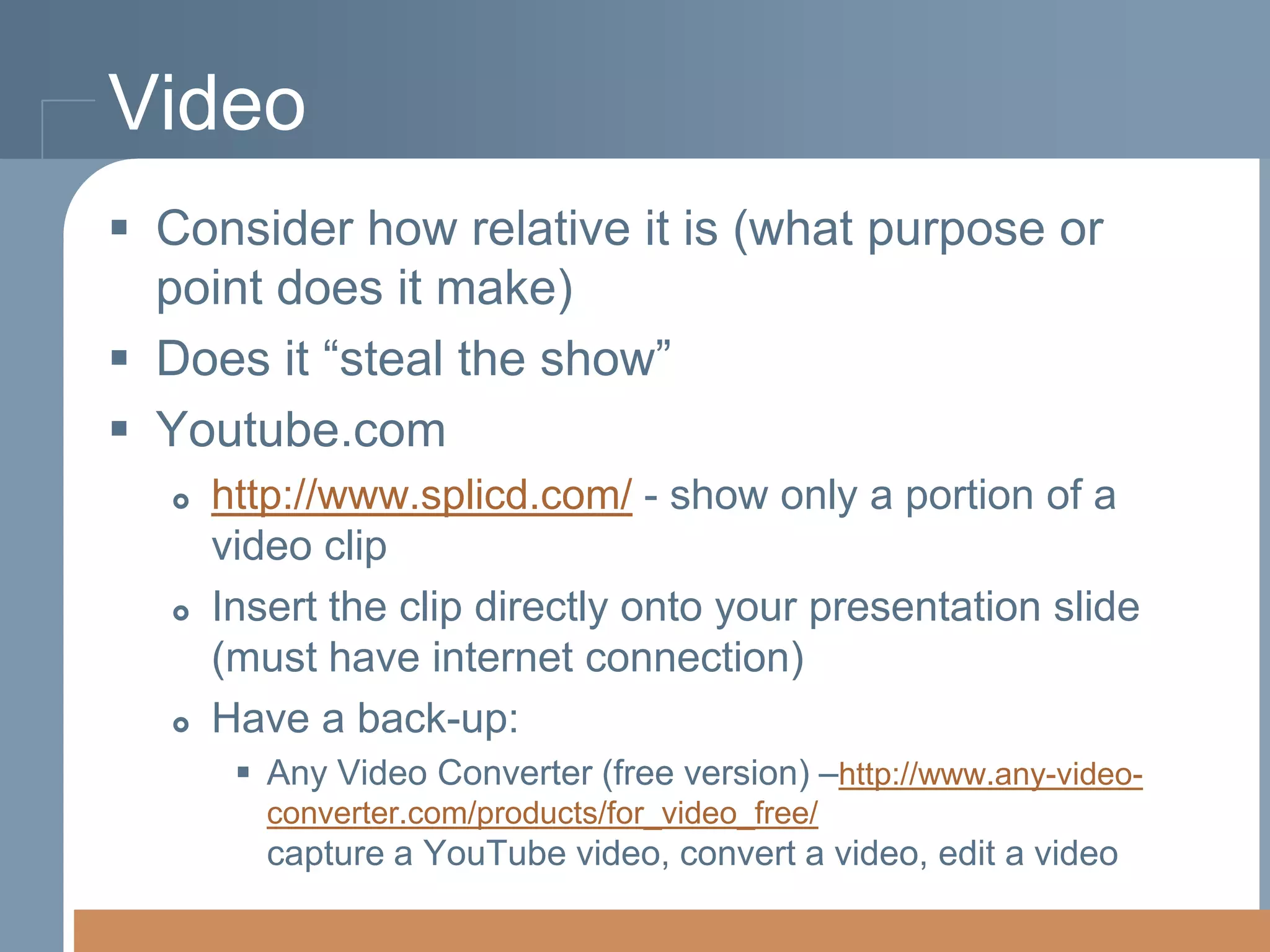 Video
 Consider how relative it is (what purpose or
point does it make)
 Does it “steal the show”
 Youtube.com






http://www.splicd.com/ - show only a portion of a
video clip
Insert the clip directly onto your presentation slide
(must have internet connection)
Have a back-up:
 Any Video Converter (free version) –http://www.any-videoconverter.com/products/for_video_free/

capture a YouTube video, convert a video, edit a video

 