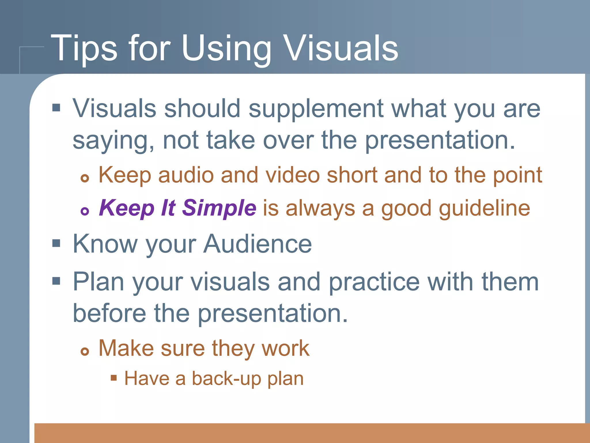 Tips for Using Visuals
 Visuals should supplement what you are
saying, not take over the presentation.



Keep audio and video short and to the point
Keep It Simple is always a good guideline

 Know your Audience
 Plan your visuals and practice with them
before the presentation.


Make sure they work
 Have a back-up plan

 