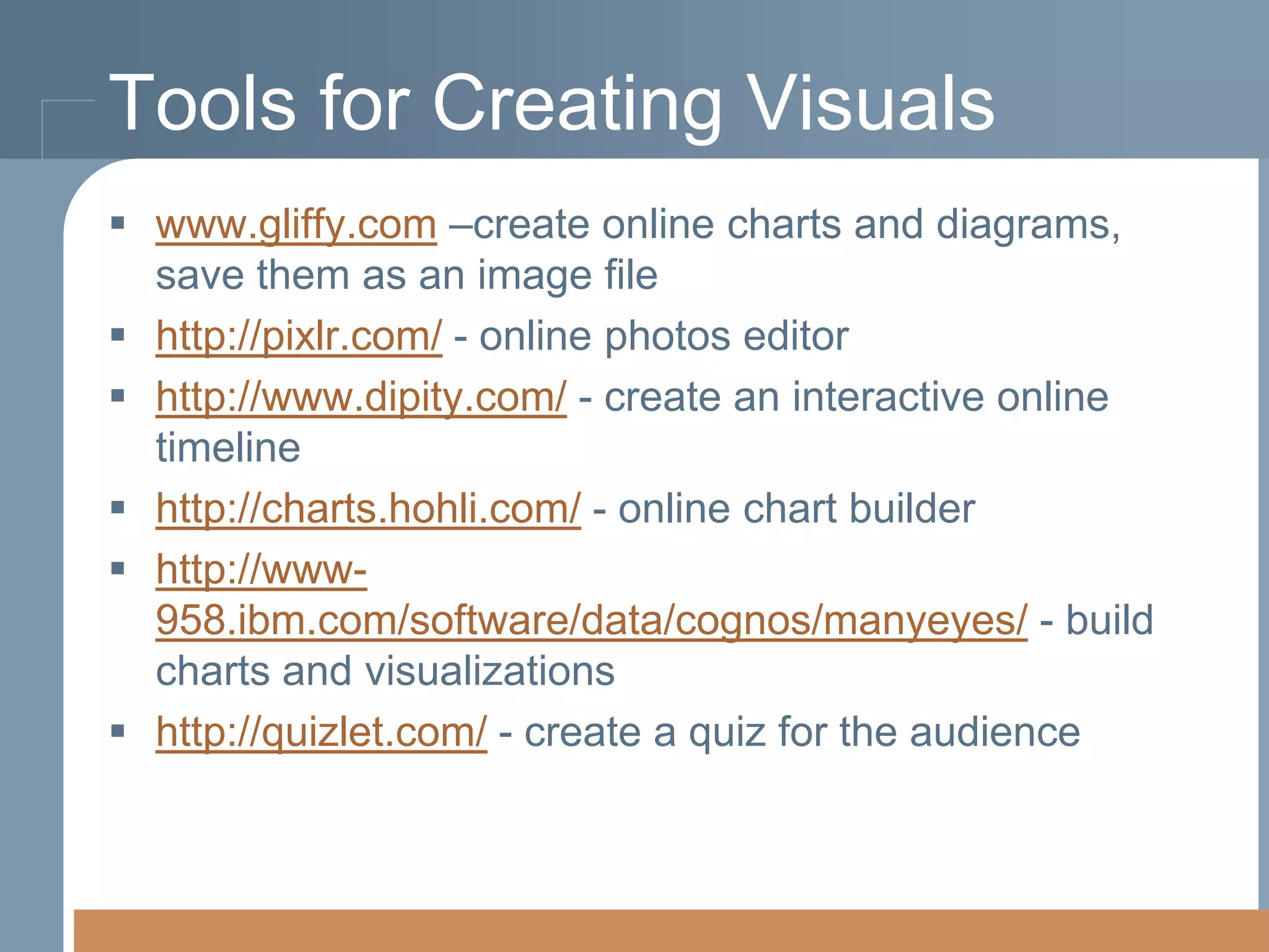 Tools for Creating Visuals
 www.gliffy.com –create online charts and diagrams,
save them as an image file
 http://pixlr.com/ - online photos editor
 http://www.dipity.com/ - create an interactive online
timeline
 http://charts.hohli.com/ - online chart builder
 http://www958.ibm.com/software/data/cognos/manyeyes/ - build
charts and visualizations
 http://quizlet.com/ - create a quiz for the audience

 